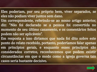 Eles poderiam, por seu próprio bem, viver separados, se
eles não podiam viver juntos sem dano.
Um correspondente, referindo-se ao nosso artigo anterior,
diz: "Não foi declarado se a pessoa foi convertida no
momento de seu último casamento, e os comentários feitos
podem não ser aplicáveis”.
Em resposta a isso diríamos que nada foi dito sobre este
ponto do relato recebido, portanto, poderíamos falar apenas
em princípios gerais, e enquanto esses princípios são
considerados corretos, reconhecemos que podem existir
circunstâncias em que o modo como a igreja governa tais
casos seria bastante decisivo.

 