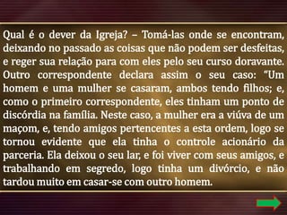 Qual é o dever da Igreja? – Tomá-las onde se encontram,
deixando no passado as coisas que não podem ser desfeitas,
e reger sua relação para com eles pelo seu curso doravante.
Outro correspondente declara assim o seu caso: “Um
homem e uma mulher se casaram, ambos tendo filhos; e,
como o primeiro correspondente, eles tinham um ponto de
discórdia na família. Neste caso, a mulher era a viúva de um
maçom, e, tendo amigos pertencentes a esta ordem, logo se
tornou evidente que ela tinha o controle acionário da
parceria. Ela deixou o seu lar, e foi viver com seus amigos, e
trabalhando em segredo, logo tinha um divórcio, e não
tardou muito em casar-se com outro homem.

 