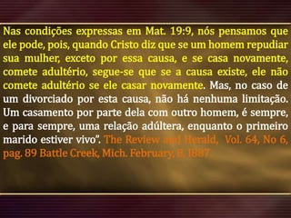 Nas condições expressas em Mat. 19:9, nós pensamos que
ele pode, pois, quando Cristo diz que se um homem repudiar
sua mulher, exceto por essa causa, e se casa novamente,
comete adultério, segue-se que se a causa existe, ele não
comete adultério se ele casar novamente. Mas, no caso de
um divorciado por esta causa, não há nenhuma limitação.
Um casamento por parte dela com outro homem, é sempre,
e para sempre, uma relação adúltera, enquanto o primeiro
marido estiver vivo”. The Review and Herald, Vol. 64, No 6,
pag. 89 Battle Creek, Mich. February, 8, I887.

 