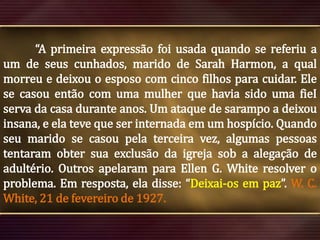“A primeira expressão foi usada quando se referiu a
um de seus cunhados, marido de Sarah Harmon, a qual
morreu e deixou o esposo com cinco filhos para cuidar. Ele
se casou então com uma mulher que havia sido uma fieI
serva da casa durante anos. Um ataque de sarampo a deixou
insana, e ela teve que ser internada em um hospício. Quando
seu marido se casou pela terceira vez, algumas pessoas
tentaram obter sua exclusão da igreja sob a alegação de
adultério. Outros apelaram para Ellen G. White resolver o
problema. Em resposta, ela disse: “Deixai-os em paz”. W. C.
White, 21 de fevereiro de 1927.

 