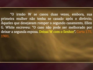 “O irmão W se casou duas vezes, embora, sua
primeira mulher não tenha se casado após o divórcio.
Àqueles que desejavam romper o segundo casamento, Ellen
G. White escreveu: “O caso não pode ser melhorado por
deixar a segunda esposa. Deixai W com o Senhor”. Carta 175,
1901.

 