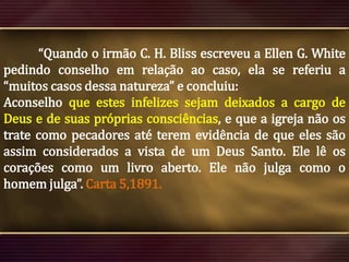 “Quando o irmão C. H. Bliss escreveu a Ellen G. White
pedindo conselho em relação ao caso, ela se referiu a
“muitos casos dessa natureza” e concluiu:
Aconselho que estes infelizes sejam deixados a cargo de
Deus e de suas próprias consciências, e que a igreja não os
trate como pecadores até terem evidência de que eles são
assim considerados a vista de um Deus Santo. Ele lê os
corações como um livro aberto. Ele não julga como o
homem julga”. Carta 5,1891.

 