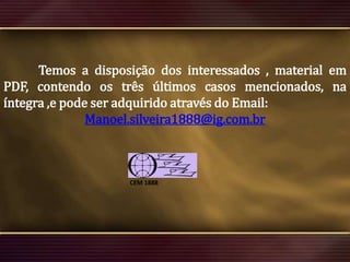 Temos a disposição dos interessados , material em
PDF, contendo os três últimos casos mencionados, na
íntegra ,e pode ser adquirido através do Email:
Manoel.silveira1888@ig.com.br

CEM 1888

 