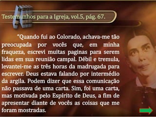 Testemunhos para a Igreja, vol.5, pág. 67.
“Quando fui ao Colorado, achava-me tão
preocupada por vocês que, em minha
fraqueza, escrevi muitas paginas para serem
lidas em sua reunião campal. Débil e tremula,
levantei-me as três horas da madrugada para
escrever. Deus estava falando por intermédio
da argila. Podem dizer que essa comunicação
não passava de uma carta. Sim, foi uma carta,
mas motivada pelo Espírito de Deus, a fim de
apresentar diante de vocês as coisas que me
foram mostradas.

 