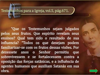 Testemunhos para a Igreja, vol.5, pág.671.

“Que os Testemunhos sejam julgados
pelos seus frutos. Que espírito revelam seus
ensinos? Qual tem sido o resultado de sua
influencia? “Todos os que desejam podem
familiarizar-se com os frutos dessas visões. Por
dezessete anos o Senhor permitiu que
sobrevivessem e se fortalecessem contra a
oposição das forças satânicas, e a influência de
agentes humanos que auxiliam Satanás em sua
obra.

 
