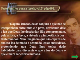 Testemunhos para a Igreja, vol.5, pág.691.

“E agora, irmãos, eu os conjuro a que não se
interponham entre mim e o povo, desviando dele
a luz que Deus lhe deseja dar. Não comprometam,
pela critica, a forca, a virtude e a importância dos
Testemunhos. Nem imaginem que são capazes de
analisa-los de modo a acomoda-los as suas ideias,
pretendendo que Deus lhes tenha dado
habilidade para discernir o que e luz do Céu e o
que e mera sabedoria humana.

 
