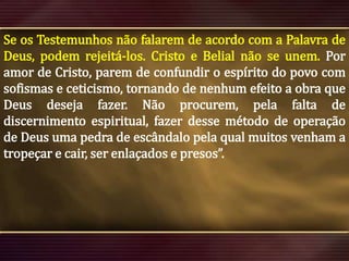 Se os Testemunhos não falarem de acordo com a Palavra de
Deus, podem rejeitá-los. Cristo e Belial não se unem. Por
amor de Cristo, parem de confundir o espírito do povo com
sofismas e ceticismo, tornando de nenhum efeito a obra que
Deus deseja fazer. Não procurem, pela falta de
discernimento espiritual, fazer desse método de operação
de Deus uma pedra de escândalo pela qual muitos venham a
tropeçar e cair, ser enlaçados e presos”.

 