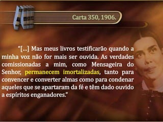 Carta 350, 1906.

“[…] Mas meus livros testificarão quando a
minha voz não for mais ser ouvida. As verdades
comissionadas a mim, como Mensageira do
Senhor, permanecem imortalizadas, tanto para
convencer e converter almas como para condenar
aqueles que se apartaram da fé e têm dado ouvido
a espíritos enganadores.”

 