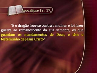 Apocalipse 12 : 17.

"E o dragão irou-se contra a mulher, e foi fazer
guerra ao remanescente da sua semente, os que
guardam os mandamentos de Deus, e têm o
testemunho de Jesus Cristo”.

 