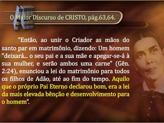 O Maior Discurso de CRISTO, pág.63,64.
“Então, ao unir o Criador as mãos do
santo par em matrimônio, dizendo: Um homem
"deixará... o seu pai e a sua mãe e apegar-se-á à
sua mulher, e serão ambos uma carne" (Gên.
2:24), enunciou a lei do matrimônio para todos
os filhos de Adão, até ao fim do tempo. Aquilo
que o próprio Pai Eterno declarou bom, era a lei
da mais elevada bênção e desenvolvimento para
o homem”.

 