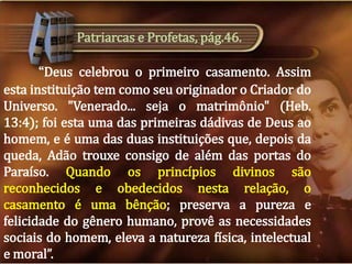 Patriarcas e Profetas, pág.46.
“Deus celebrou o primeiro casamento. Assim
esta instituição tem como seu originador o Criador do
Universo. "Venerado... seja o matrimônio" (Heb.
13:4); foi esta uma das primeiras dádivas de Deus ao
homem, e é uma das duas instituições que, depois da
queda, Adão trouxe consigo de além das portas do
Paraíso. Quando os princípios divinos são
reconhecidos e obedecidos nesta relação, o
casamento é uma bênção; preserva a pureza e
felicidade do gênero humano, provê as necessidades
sociais do homem, eleva a natureza física, intelectual
e moral”.

 