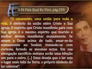 A Fé Pela Qual Eu Vivo, pág.259.
“O casamento, uma união para toda a
vida, é símbolo da união entre Cristo e Sua
igreja. O espírito que Cristo manifesta para com
Sua igreja é o mesmo espírito que marido e
mulher devem manifestar mutuamente. Se
amam a Deus acima de tudo, amar-se-ão
mutuamente no Senhor, tratando-se com
cortesia, ferindo as mesmas notas. Em sua
abnegação sacrifício mútuos serão uma bênção
um para o outro. [...] Deus deseja que o lar seja
o lugar mais feliz da Terra, o próprio símbolo do
lar celestial”.

 