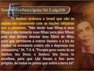 Testemunhos Para a Igreja, Vol. 5, pág.328.

“O Senhor ordenou a Israel que não se
unisse em casamento com as nações idólatras
que o cercavam. “Não darás tuas filhas a seus
filhos e não tomarás suas filhas para teus filhos;
pois elas fariam desviar teus filhos de Mim,
para que servissem a outros deuses; e a ira do
Senhor se acenderia contra vós e depressa vos
consumiria.” Dt. 7:3-4. “Porque povo santo és ao
Senhor, teu Deus; o Senhor, teu Deus, te
escolheu, para que Lhe fosses o Seu povo
próprio, de todos os povos que sobre a terra há”.

 