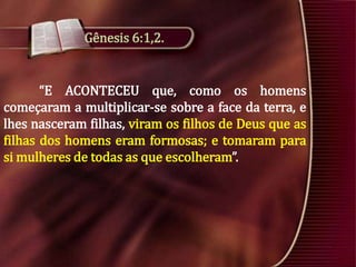 Gênesis 6:1,2.

“E ACONTECEU que, como os homens
começaram a multiplicar-se sobre a face da terra, e
lhes nasceram filhas, viram os filhos de Deus que as
filhas dos homens eram formosas; e tomaram para
si mulheres de todas as que escolheram”.

 