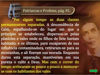Patriarcas e Profetas, pág. 81.

“Por algum tempo as duas classes
permaneceram separadas. A descendência de
Caim, espalhando-se do lugar em que a
princípio se estabeleceu, dispersou-se pelas
planícies e vales onde os filhos de Sete haviam
habitado; e os últimos, para escaparem de sua
influência contaminadora, retiraram-se para as
montanhas, e ali fizeram sua morada. Enquanto
durou esta separação, mantiveram em sua
pureza o culto a Deus. Mas com o correr do
tempo arriscaram-se pouco a pouco a misturarse com os habitantes dos vales.

 