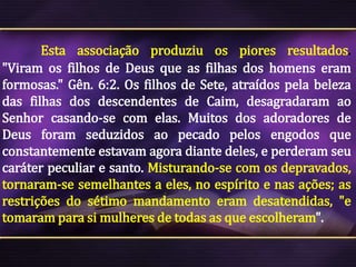 Esta associação produziu os piores resultados.
"Viram os filhos de Deus que as filhas dos homens eram
formosas." Gên. 6:2. Os filhos de Sete, atraídos pela beleza
das filhas dos descendentes de Caim, desagradaram ao
Senhor casando-se com elas. Muitos dos adoradores de
Deus foram seduzidos ao pecado pelos engodos que
constantemente estavam agora diante deles, e perderam seu
caráter peculiar e santo. Misturando-se com os depravados,
tornaram-se semelhantes a eles, no espírito e nas ações; as
restrições do sétimo mandamento eram desatendidas, "e
tomaram para si mulheres de todas as que escolheram".

 