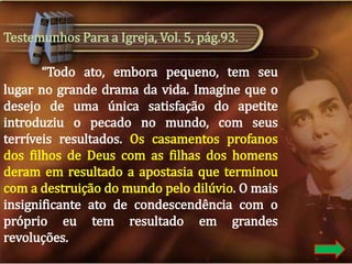 Testemunhos Para a Igreja, Vol. 5, pág.93.
“Todo ato, embora pequeno, tem seu
lugar no grande drama da vida. Imagine que o
desejo de uma única satisfação do apetite
introduziu o pecado no mundo, com seus
terríveis resultados. Os casamentos profanos
dos filhos de Deus com as filhas dos homens
deram em resultado a apostasia que terminou
com a destruição do mundo pelo dilúvio. O mais
insignificante ato de condescendência com o
próprio eu tem resultado em grandes
revoluções.

 