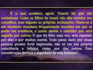 É o que acontece agora. Poucos há que são
cuidadosos. Como os filhos de Israel, não dão ouvidos aos
conselhos, mas seguem as próprias inclinações. Unem-se a
um elemento mundano frequentando reuniões em que se
porão em evidência, e assim abrem o caminho que será
seguido por outros. O que foi feito uma vez, será repetido
por eles e por muitos outros. Todo passo dado por essas
pessoas produz forte impressão, não só em sua própria
consciência e hábitos, como nos dos outros. Esta
consideração destaca a dignidade da vida humana”.

 