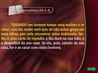 Deuteronômio24:1-4.

“QUANDO um homem tomar uma mulher e se
casar com ela, então será que, se não achar graça em
seus olhos, por nela encontrar coisa indecente, farlhe-á uma carta de repúdio, e lha dará na sua mão, e
a despedirá da sua casa. Se ela, pois, saindo da sua
casa, for e se casar com outro homem,

 