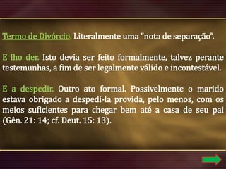 Termo de Divórcio. Literalmente uma “nota de separação”.
E lho der. Isto devia ser feito formalmente, talvez perante
testemunhas, a fim de ser legalmente válido e incontestável.
E a despedir. Outro ato formal. Possivelmente o marido
estava obrigado a despedí-la provida, pelo menos, com os
meios suficientes para chegar bem até a casa de seu pai
(Gên. 21: 14; cf. Deut. 15: 13).

 
