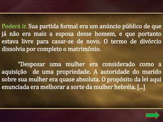 Poderá ir. Sua partida formal era um anúncio público de que
já não era mais a esposa desse homem, e que portanto
estava livre para casar-se de novo. O termo de divórcio
dissolvia por completo o matrimônio.
“Desposar uma mulher era considerado como a
aquisição de uma propriedade. A autoridade do marido
sobre sua mulher era quase absoluta. O propósito da lei aqui
enunciada era melhorar a sorte da mulher hebréia. [...]

 