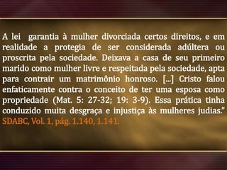 A lei garantia à mulher divorciada certos direitos, e em
realidade a protegia de ser considerada adúltera ou
proscrita pela sociedade. Deixava a casa de seu primeiro
marido como mulher livre e respeitada pela sociedade, apta
para contrair um matrimônio honroso. [...] Cristo falou
enfaticamente contra o conceito de ter uma esposa como
propriedade (Mat. 5: 27-32; 19: 3-9). Essa prática tinha
conduzido muita desgraça e injustiça às mulheres judias.”
SDABC, Vol. 1, pág. 1.140, 1.141.

 