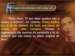 Mensagens Escolhidas, vol.3, pág. 221.
“Deus disse: "O que Deus ajuntou não o
separe o homem"; no entanto, Cristo explica
que a lei do divórcio foi dada por causa da
dureza dos seus corações. Devido à
degeneração das pessoas foi permitida a lei do
divórcio que não estava no plano original de
Deus”.

 