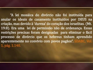 “A lei mosáica do divórcio não foi instituída para
anular os ideais de casamento instituídos por DEUS na
criação, mas devido à ‘dureza’ do coração dos israelitas. (Mt.
19:8). Era uma lei de permissão não de ordenança. Essas
restrições precisas foram designadas para eliminar o fácil
processo de divórcio que os hebreus tinham aprendido
aparentemente no convívio com povos pagãos”. SDABC, Vol.
1, pág. 1.140.

 