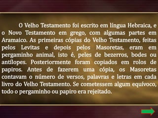 O Velho Testamento foi escrito em língua Hebraica, e
o Novo Testamento em grego, com algumas partes em
Aramaico. As primeiras cópias do Velho Testamento, feitas
pelos Levitas e depois pelos Masoretas, eram em
pergaminho animal, isto é, peles de bezerros, bodes ou
antílopes. Posteriormente foram copiados em rolos de
papiros. Antes de fazerem uma cópia, os Masoretas
contavam o número de versos, palavras e letras em cada
livro do Velho Testamento. Se cometessem algum equívoco,
todo o pergaminho ou papiro era rejeitado.

 