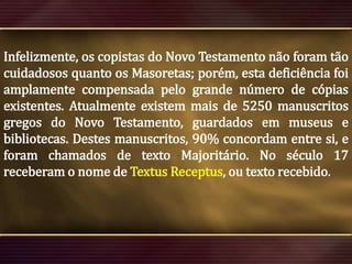 Infelizmente, os copistas do Novo Testamento não foram tão
cuidadosos quanto os Masoretas; porém, esta deficiência foi
amplamente compensada pelo grande número de cópias
existentes. Atualmente existem mais de 5250 manuscritos
gregos do Novo Testamento, guardados em museus e
bibliotecas. Destes manuscritos, 90% concordam entre si, e
foram chamados de texto Majoritário. No século 17
receberam o nome de Textus Receptus, ou texto recebido.

 