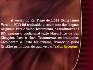 A versão do Rei Tiago de 1.611 (King James
Version, KJV) foi traduzida diretamente das línguas
originais. Para o Velho Testamento, os tradutores da
KJV usaram o tradicional texto Masorético de Ben
Chayyim. Para o Novo Testamento, os tradutores
escolheram o Texto Majoritário, favorecido pelos
Cristãos primitivos, do qual veio o Textus Receptus.

 