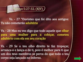 Mateus 5:27-32. (KJV)
Vs. - 27 “Ouvistes que foi dito aos antigos:
Tu não cometerás adultério:
Vs. - 28 Mas eu vos digo que todo aquele que olhar
para uma mulher para a cobiçar, cometeu
adultério com ela em seu coração.
Vs. - 29 Se o teu olho direito te faz tropeçar,
arranca-o e lança-o de ti, pois é melhor para ti que
um dos teus membros se perca do que todo o teu
corpo seja lançado no inferno.

 