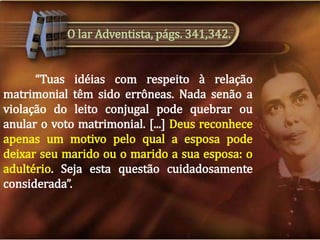 O lar Adventista, págs. 341,342.
“Tuas idéias com respeito à relação
matrimonial têm sido errôneas. Nada senão a
violação do leito conjugal pode quebrar ou
anular o voto matrimonial. [...] Deus reconhece
apenas um motivo pelo qual a esposa pode
deixar seu marido ou o marido a sua esposa: o
adultério. Seja esta questão cuidadosamente
considerada”.

 