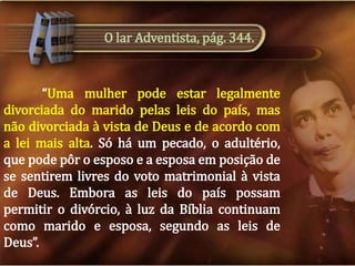 O lar Adventista, pág. 344.

“Uma mulher pode estar legalmente
divorciada do marido pelas leis do país, mas
não divorciada à vista de Deus e de acordo com
a lei mais alta. Só há um pecado, o adultério,
que pode pôr o esposo e a esposa em posição de
se sentirem livres do voto matrimonial à vista
de Deus. Embora as leis do país possam
permitir o divórcio, à luz da Bíblia continuam
como marido e esposa, segundo as leis de
Deus”.

 