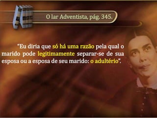 O lar Adventista, pág. 345.

“Eu diria que só há uma razão pela qual o
marido pode legitimamente separar-se de sua
esposa ou a esposa de seu marido: o adultério”.

 