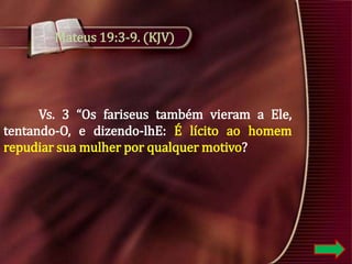 Mateus 19:3-9. (KJV)

Vs. 3 “Os fariseus também vieram a Ele,
tentando-O, e dizendo-lhE: É lícito ao homem
repudiar sua mulher por qualquer motivo?

 