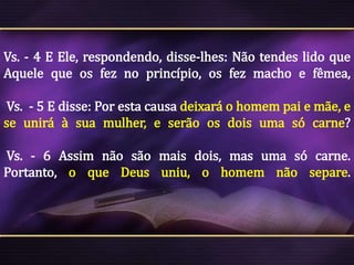 Vs. - 4 E Ele, respondendo, disse-lhes: Não tendes lido que
Aquele que os fez no princípio, os fez macho e fêmea,
Vs. - 5 E disse: Por esta causa deixará o homem pai e mãe, e
se unirá à sua mulher, e serão os dois uma só carne?

Vs. - 6 Assim não são mais dois, mas uma só carne.
Portanto, o que Deus uniu, o homem não separe.

 