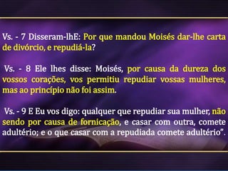 Vs. - 7 Disseram-lhE: Por que mandou Moisés dar-lhe carta
de divórcio, e repudiá-la?
Vs. - 8 Ele lhes disse: Moisés, por causa da dureza dos
vossos corações, vos permitiu repudiar vossas mulheres,
mas ao princípio não foi assim.
Vs. - 9 E Eu vos digo: qualquer que repudiar sua mulher, não
sendo por causa de fornicação, e casar com outra, comete
adultério; e o que casar com a repudiada comete adultério”.

 