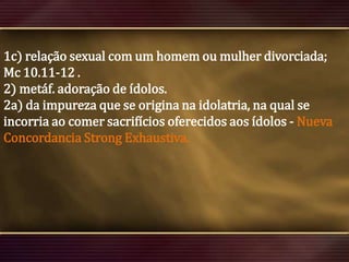 1c) relação sexual com um homem ou mulher divorciada;
Mc 10.11-12 .
2) metáf. adoração de ídolos.
2a) da impureza que se origina na idolatria, na qual se
incorria ao comer sacrifícios oferecidos aos ídolos - Nueva
Concordancia Strong Exhaustiva.

 