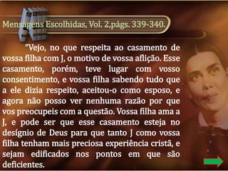 Mensagens Escolhidas, Vol. 2,págs. 339-340.
“Vejo, no que respeita ao casamento de
vossa filha com J, o motivo de vossa aflição. Esse
casamento, porém, teve lugar com vosso
consentimento, e vossa filha sabendo tudo que
a ele dizia respeito, aceitou-o como esposo, e
agora não posso ver nenhuma razão por que
vos preocupeis com a questão. Vossa filha ama a
J, e pode ser que esse casamento esteja no
desígnio de Deus para que tanto J como vossa
filha tenham mais preciosa experiência cristã, e
sejam edificados nos pontos em que são
deficientes.

 