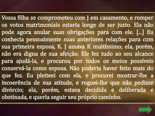 Vossa filha se comprometeu com J em casamento, e romper
os votos matrimoniais estaria longe de ser justo. Ela não
pode agora anular suas obrigações para com ele. [...] Eu
conhecia pessoalmente suas anteriores relações para com
sua primeira esposa, K. J amava K muitíssimo; ela, porém,
não era digna de sua afeição. Ele fez tudo ao seu alcance
para ajudá-la, e procurou por todos os meios possíveis
conservá-la como esposa. Não poderia haver feito mais do
que fez. Eu pleiteei com ela, e procurei mostrar-lhe a
incoerência de sua atitude, e roguei-lhe que não pedisse
divórcio; ela, porém, estava decidida e deliberada e
obstinada, e queria seguir seu próprio caminho.

 