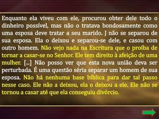 Enquanto ela viveu com ele, procurou obter dele todo o
dinheiro possível, mas não o tratava bondosamente como
uma esposa deve tratar a seu marido. J não se separou de
sua esposa. Ela o deixou e separou-se dele, e casou com
outro homem. Não vejo nada na Escritura que o proíba de
tornar a casar-se no Senhor. Ele tem direito à afeição de uma
mulher. [...] Não posso ver que esta nova união deva ser
perturbada. É uma questão séria separar um homem de sua
esposa. Não há nenhuma base bíblica para dar tal passo
nesse caso. Ele não a deixou, ela o deixou a ele. Ele não se
tornou a casar até que ela conseguiu divórcio.

 