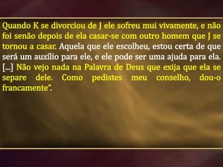 Quando K se divorciou de J ele sofreu mui vivamente, e não
foi senão depois de ela casar-se com outro homem que J se
tornou a casar. Aquela que ele escolheu, estou certa de que
será um auxílio para ele, e ele pode ser uma ajuda para ela.
[...] Não vejo nada na Palavra de Deus que exija que ela se
separe dele. Como pedistes meu conselho, dou-o
francamente”.

 