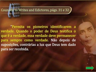 Counsels to Writes and Edictores, págs. 31 e 32.

“Permita os pioneiros identificarem a
verdade. Quando o poder de Deus testifica o
que é a verdade, essa verdade deve permanecer
para sempre como verdade. Não depois de
suposições, contrárias a luz que Deus tem dado
para ser recebida.

 