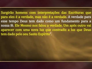 Surgirão homens com interpretações das Escrituras que
para eles é a verdade, mas não é a verdade. A verdade para
esse tempo Deus tem dado como um fundamento para a
nossa fé. Ele Mesmo nos falou a verdade. Um após outro vai
aparecer com uma nova luz que contradiz a luz que Deus
tem dado pelo seu Santo Espírito”.

 