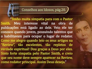 Conselhos aos Idosos, pág.20.
“Tenho muita simpatia para com o Pastor
Smith. Meu interesse vital na obra de
publicações está ligado ao dele. Veio ele ter
conosco quando jovem, possuindo talentos que
o habilitavam para ocupar o lugar de redator.
Como me alegro quando leio os seus artigos na
“Review”, tão excelentes, tão repletos de
verdade espiritual! Dou graças a Deus por eles.
Sinto forte simpatia pelo Pastor Smith, e creio
que seu nome deve sempre aparecer na Review,
como redator principal. Assim Deus deseja.”

 