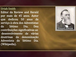 Uriah Smith
Editor da Review and Herald
por mais de 45 anos. Autor
que dedicou 50 anos de
serviço à obra dos Adventistas
do
Sétimo
Dia.
Deu
contribuições significativas ao
desenvolvimento de várias
doutrinas da denominação
Adventista do Sétimo Dia.
(Wikipedia).

 