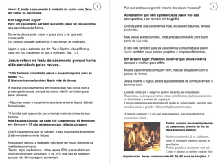 3 4 >>>>> E ainda o casamento é símbolo da união com Deus em todas as escrituras.. Em segundo lugar:  Para um casamento ser bem sucedido, deve ter Jesus como seu convidado de honra. Somente Jesus pode trazer a graça para o lar que está começando ...  Ou mesmo naquele que tem já o seu tempo de realizado... Vejam o que o salmista nos diz: "Se o Senhor não edificar a casa em vão trabalham os que a edificam", Sal. 127.1 Jesus estava na festa de casamento porque havia sido convidado pelos noivos. "E foi também convidado Jesus e seus discípulos para as bodas"  v.2.  E lá encontramos também Maria mãe de Jesus. A maioria dos casamentos em nossos dias não conta com a presença de Jesus, porque os noivos não O convidam para estar presente. - Algumas vezes o casamento acontece antes e depois são só formalidades.. "A família está passando por uma das maiores crises de sua história.  Nos Estados Unidos, de cada 100 casamentos, 60 terminam em divórcio e 35  não se separam por falta de coragem .  Dos 5 casamentos que se salvam, 3 são suportáveis e somente 2 são verdadeiramente felizes. Nos países latinos, a realidade não deve ser muito diferente da realidade americana.  Talvez, aqui, na América Latina, esses 60% que acabam em divórcio diminuam um pouco, e os 35% que não se separam porque não têm coragem, aumentam. Por que será que a grande maioria dos casais fracassa? Acreditamos que sem a presença de Jesus não são abençoados, e se tornam em tragédia. Grande parte dos casamentos hoje, só deixam traumas, feridas profundas. Mas Jesus aceita convites, você precisa convidá-lo para fazer parte de sua vida.  E isto vale também para os casamentos consumados e assim como  também seus outros projetos e empreendimentos. Em terceiro lugar: Podemos observar que Jesus reserva sempre o melhor para o fim. Muitos casamentos começam bem, mas se desgastam com o passar do tempo.  Jesus inverte a lógica, existe a possibilidade de começar errado e terminar bem. Quando começam a surgir os pontos de atrito, as dificuldades financeiras, as doenças e outras coisas semelhantes, muitos casamentos se deterioram e acabam em separação.  Outros casamentos são desfeitos em razão da infidelidade, que tem sido nos dias atuais a grande vilã nas relações matrimoniais. A traição conjugal é o ato que mais machuca, que mais destrói os casamentos atuais. Porém, quando Jesus está presente no casamento, o vinho do fim da festa é sempre melhor!  Muitos casamentos já se acabaram, onde os cônjuges mantém apenas as aparências.  Porém quando o casamento tem em Cristo o Senhor, o melhor está no fim! Já presenciei  festas comemorando 40; 50; 60 anos de bênçãos...! 