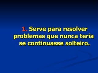 1.  Serve para resolver problemas que nunca teria  se continuasse solteiro. 