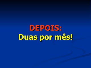 DEPOIS: Duas por mês! 